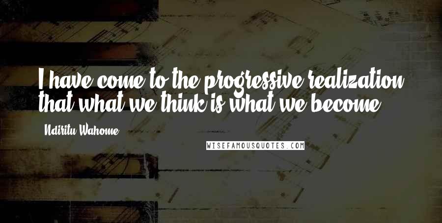 Ndiritu Wahome Quotes: I have come to the progressive realization that what we think is what we become.