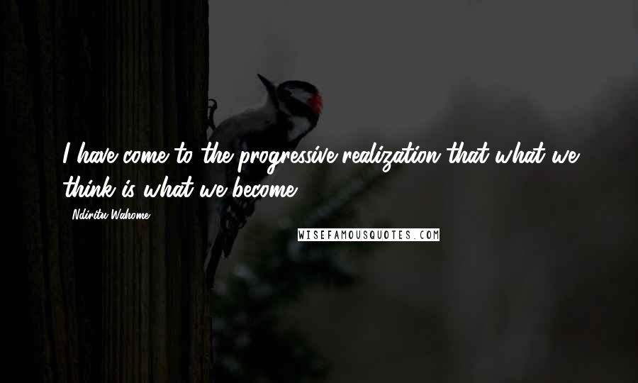 Ndiritu Wahome Quotes: I have come to the progressive realization that what we think is what we become.