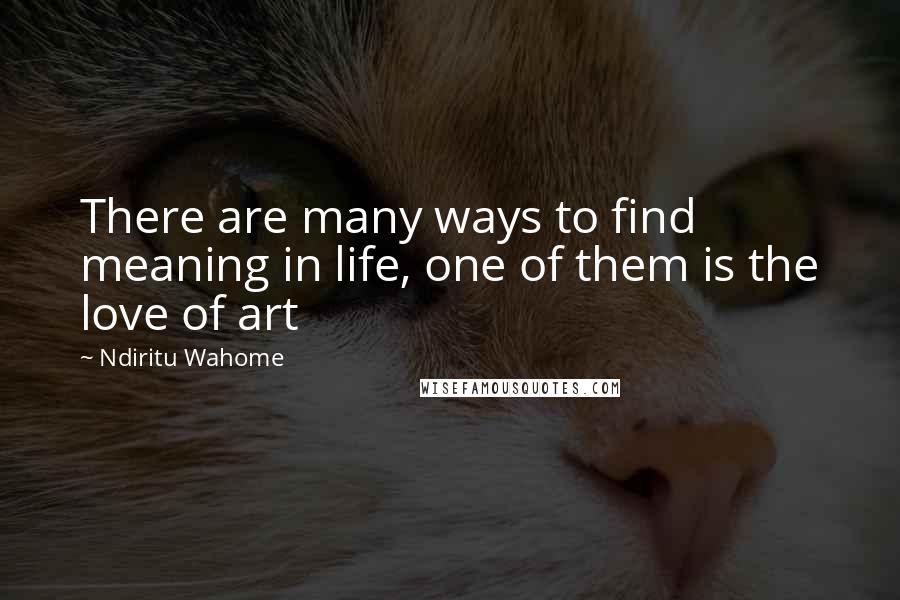 Ndiritu Wahome Quotes: There are many ways to find meaning in life, one of them is the love of art