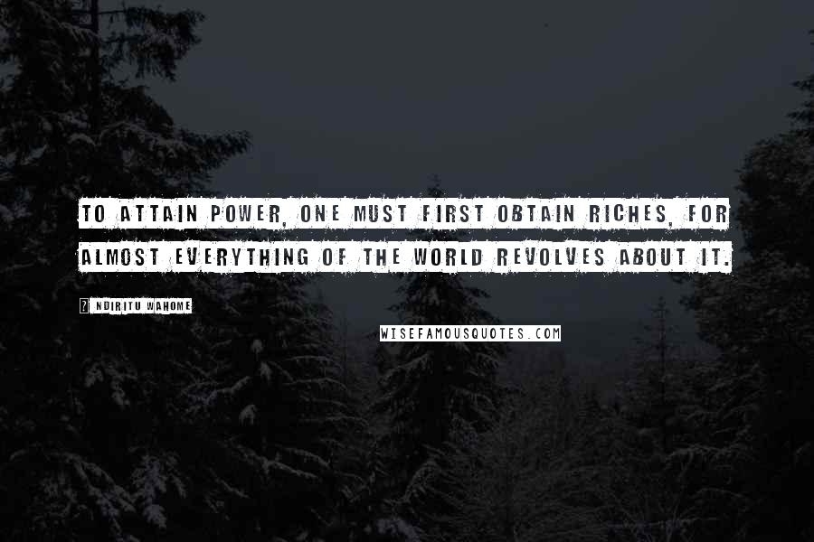 Ndiritu Wahome Quotes: To attain power, one must first obtain riches, for almost everything of the world revolves about it.