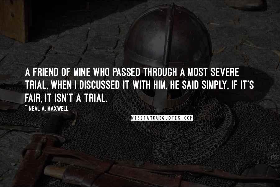 Neal A. Maxwell Quotes: A friend of mine who passed through a most severe trial, when I discussed it with him, he said simply, if it's fair, it isn't a trial.