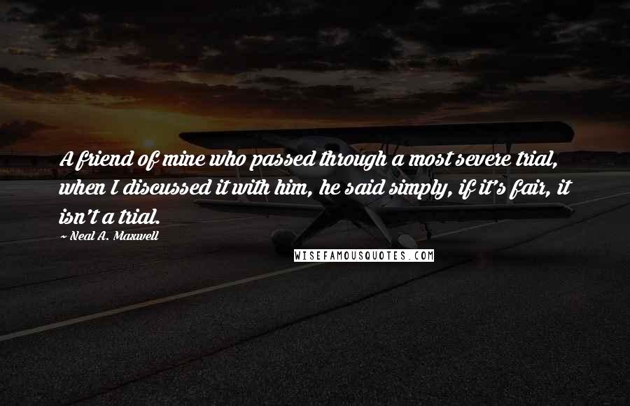 Neal A. Maxwell Quotes: A friend of mine who passed through a most severe trial, when I discussed it with him, he said simply, if it's fair, it isn't a trial.