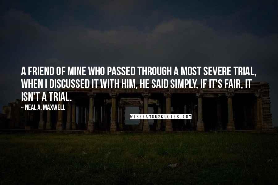 Neal A. Maxwell Quotes: A friend of mine who passed through a most severe trial, when I discussed it with him, he said simply, if it's fair, it isn't a trial.