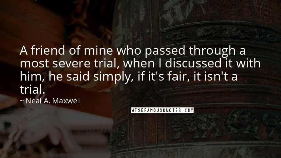 Neal A. Maxwell Quotes: A friend of mine who passed through a most severe trial, when I discussed it with him, he said simply, if it's fair, it isn't a trial.