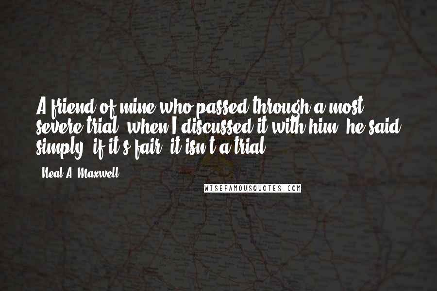 Neal A. Maxwell Quotes: A friend of mine who passed through a most severe trial, when I discussed it with him, he said simply, if it's fair, it isn't a trial.