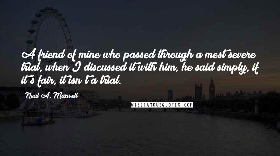 Neal A. Maxwell Quotes: A friend of mine who passed through a most severe trial, when I discussed it with him, he said simply, if it's fair, it isn't a trial.