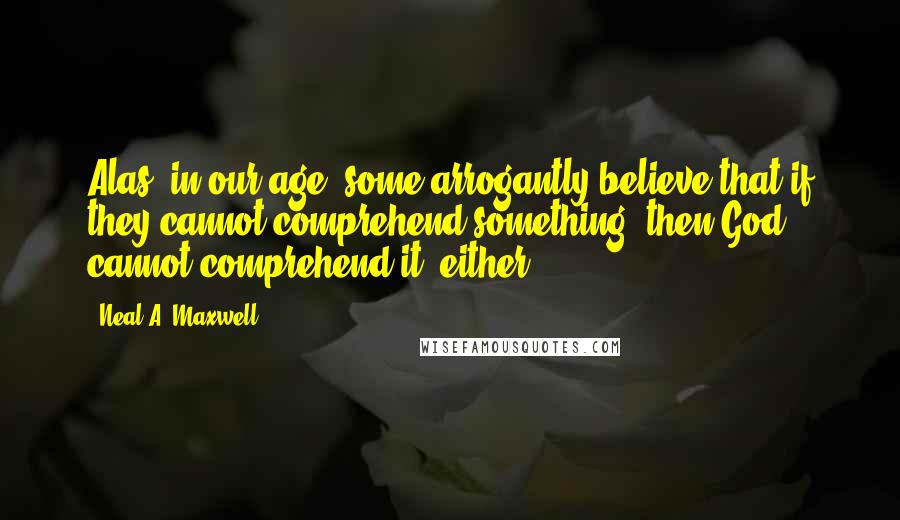 Neal A. Maxwell Quotes: Alas, in our age, some arrogantly believe that if they cannot comprehend something, then God cannot comprehend it, either.