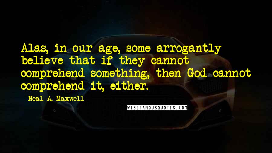 Neal A. Maxwell Quotes: Alas, in our age, some arrogantly believe that if they cannot comprehend something, then God cannot comprehend it, either.