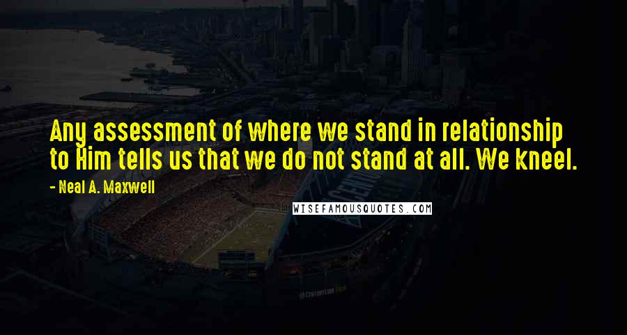 Neal A. Maxwell Quotes: Any assessment of where we stand in relationship to Him tells us that we do not stand at all. We kneel.