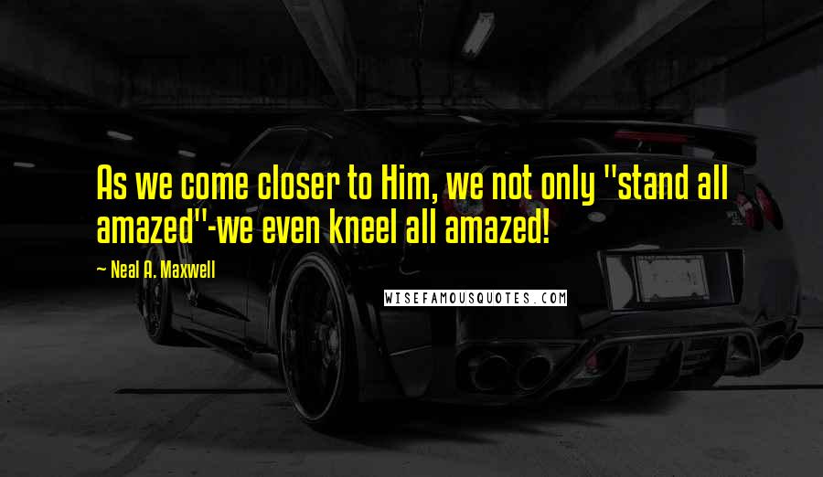 Neal A. Maxwell Quotes: As we come closer to Him, we not only "stand all amazed"-we even kneel all amazed!