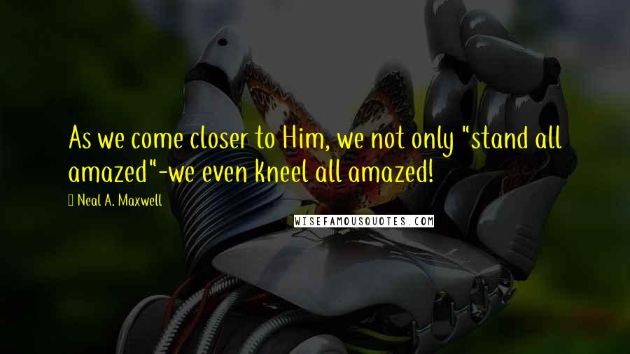 Neal A. Maxwell Quotes: As we come closer to Him, we not only "stand all amazed"-we even kneel all amazed!