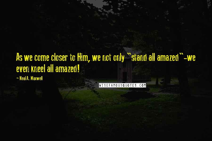 Neal A. Maxwell Quotes: As we come closer to Him, we not only "stand all amazed"-we even kneel all amazed!