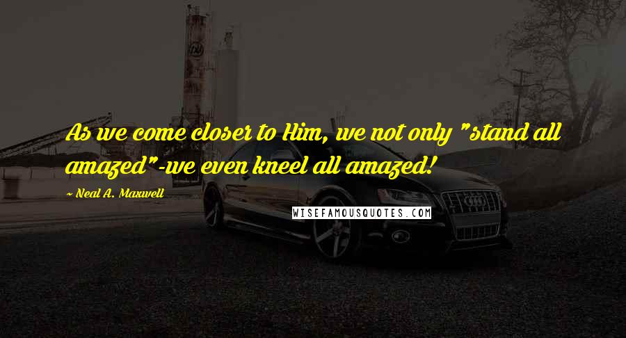 Neal A. Maxwell Quotes: As we come closer to Him, we not only "stand all amazed"-we even kneel all amazed!