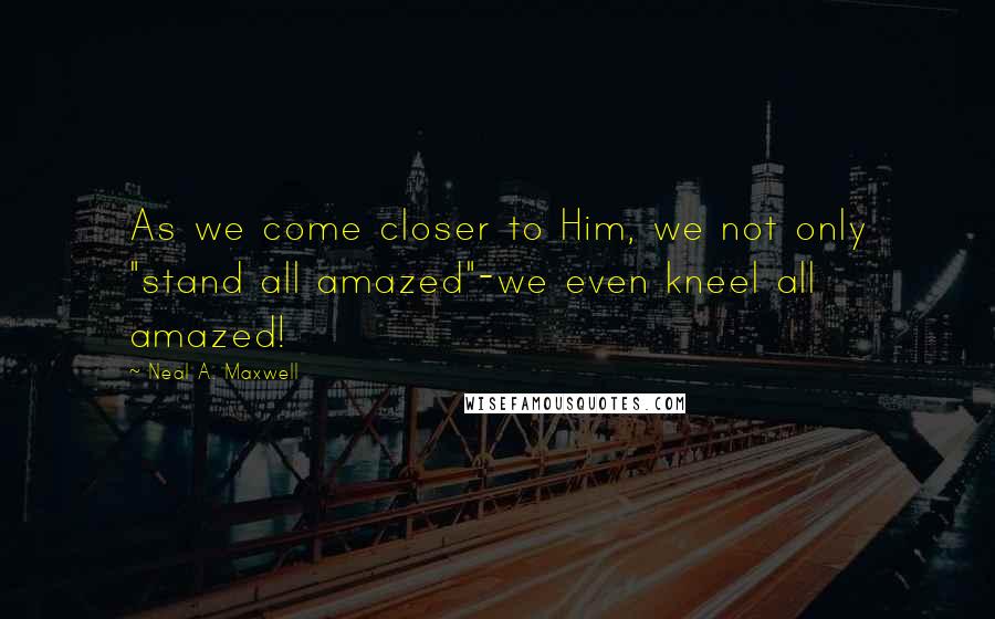 Neal A. Maxwell Quotes: As we come closer to Him, we not only "stand all amazed"-we even kneel all amazed!