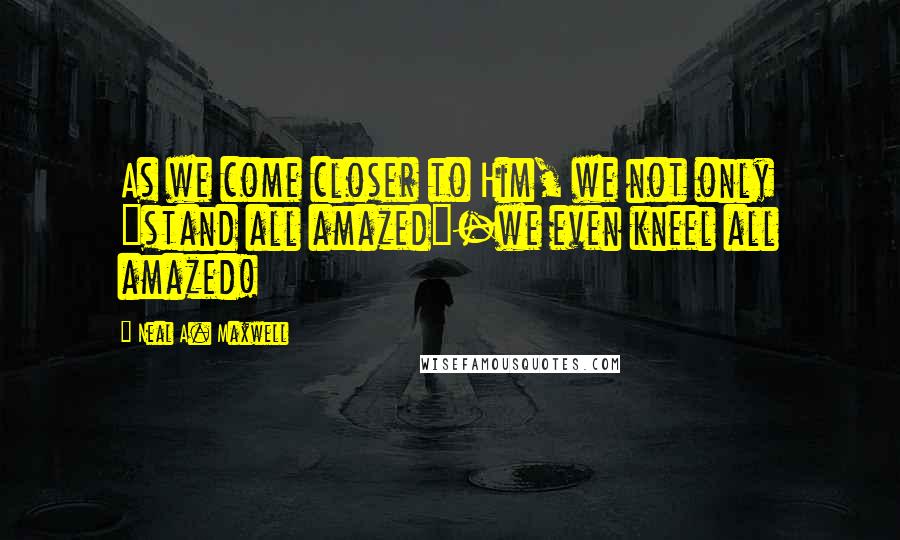 Neal A. Maxwell Quotes: As we come closer to Him, we not only "stand all amazed"-we even kneel all amazed!