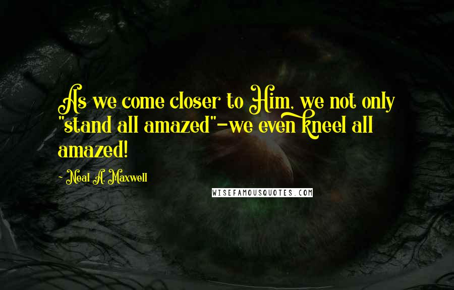 Neal A. Maxwell Quotes: As we come closer to Him, we not only "stand all amazed"-we even kneel all amazed!