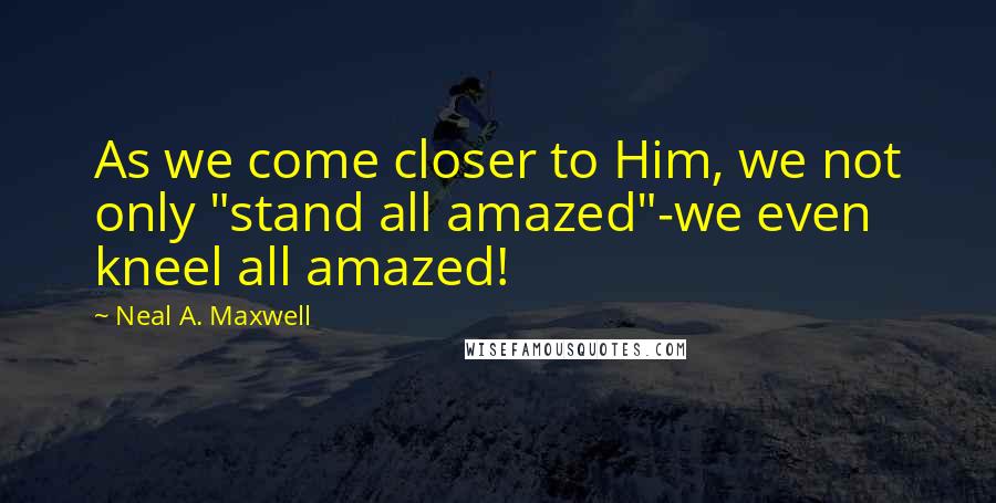 Neal A. Maxwell Quotes: As we come closer to Him, we not only "stand all amazed"-we even kneel all amazed!