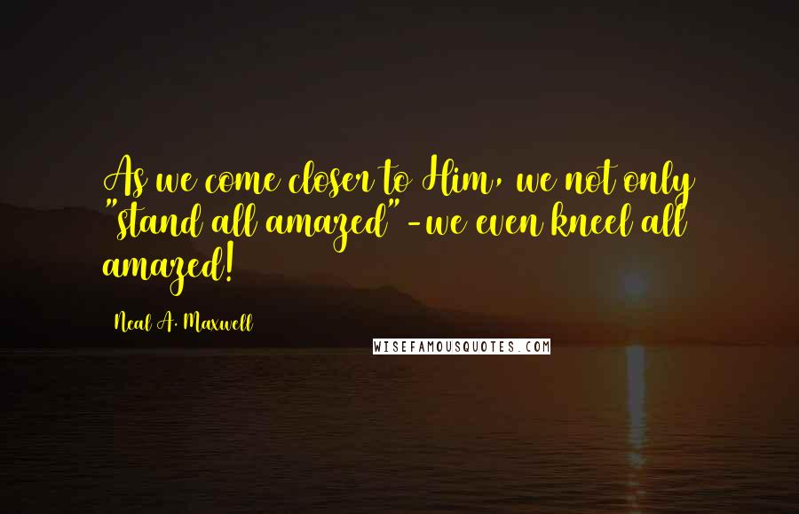 Neal A. Maxwell Quotes: As we come closer to Him, we not only "stand all amazed"-we even kneel all amazed!