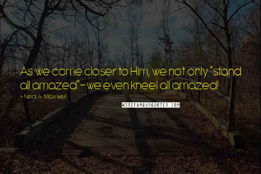 Neal A. Maxwell Quotes: As we come closer to Him, we not only "stand all amazed"-we even kneel all amazed!