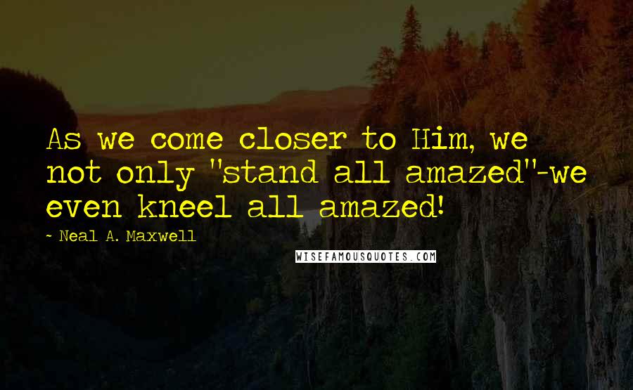 Neal A. Maxwell Quotes: As we come closer to Him, we not only "stand all amazed"-we even kneel all amazed!