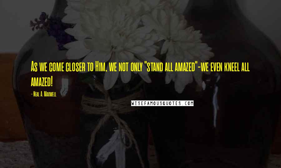 Neal A. Maxwell Quotes: As we come closer to Him, we not only "stand all amazed"-we even kneel all amazed!