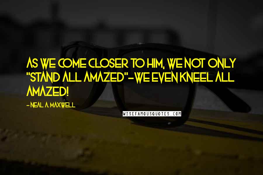 Neal A. Maxwell Quotes: As we come closer to Him, we not only "stand all amazed"-we even kneel all amazed!