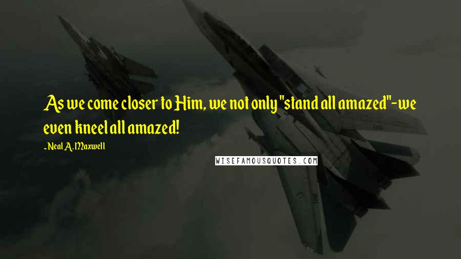 Neal A. Maxwell Quotes: As we come closer to Him, we not only "stand all amazed"-we even kneel all amazed!