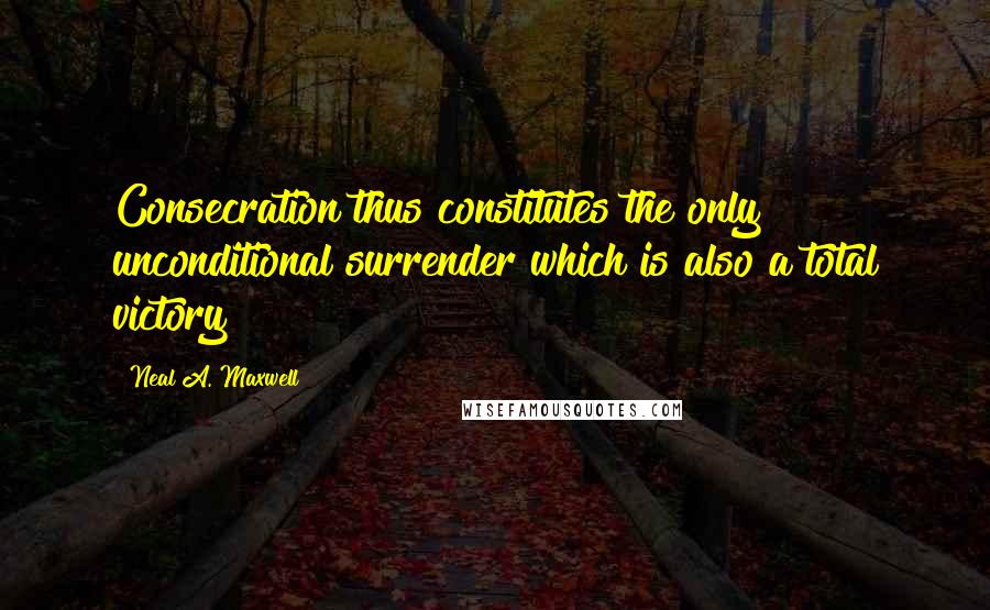 Neal A. Maxwell Quotes: Consecration thus constitutes the only unconditional surrender which is also a total victory!