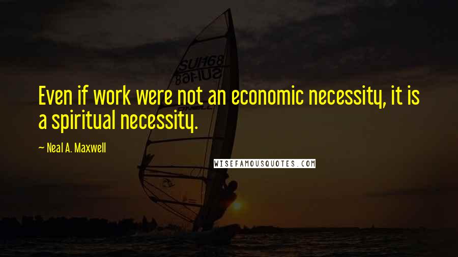Neal A. Maxwell Quotes: Even if work were not an economic necessity, it is a spiritual necessity.