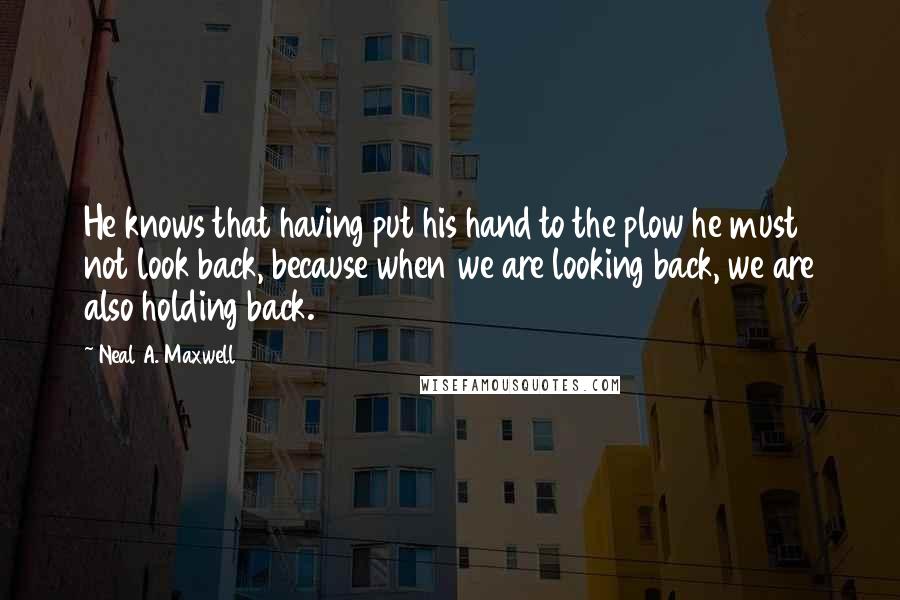 Neal A. Maxwell Quotes: He knows that having put his hand to the plow he must not look back, because when we are looking back, we are also holding back.