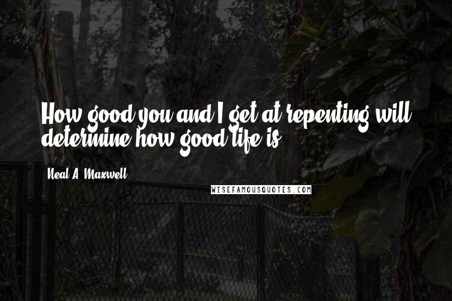 Neal A. Maxwell Quotes: How good you and I get at repenting will determine how good life is.