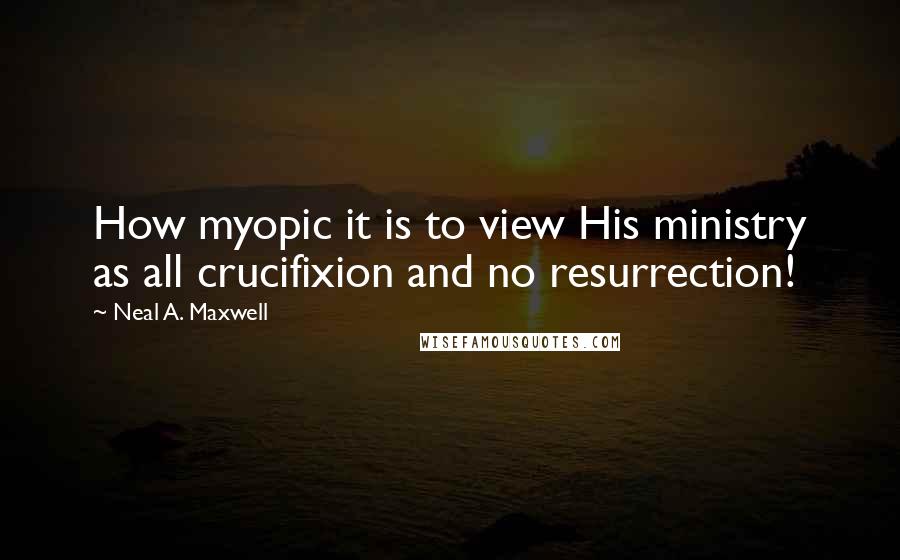 Neal A. Maxwell Quotes: How myopic it is to view His ministry as all crucifixion and no resurrection!