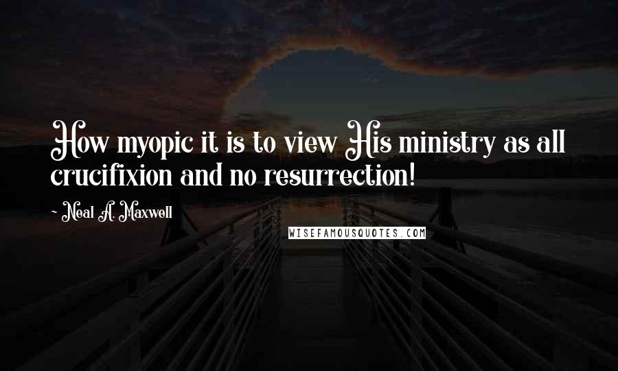 Neal A. Maxwell Quotes: How myopic it is to view His ministry as all crucifixion and no resurrection!