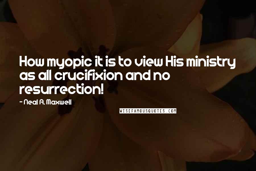 Neal A. Maxwell Quotes: How myopic it is to view His ministry as all crucifixion and no resurrection!