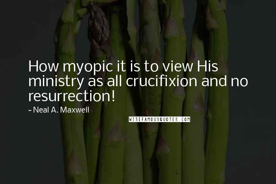 Neal A. Maxwell Quotes: How myopic it is to view His ministry as all crucifixion and no resurrection!