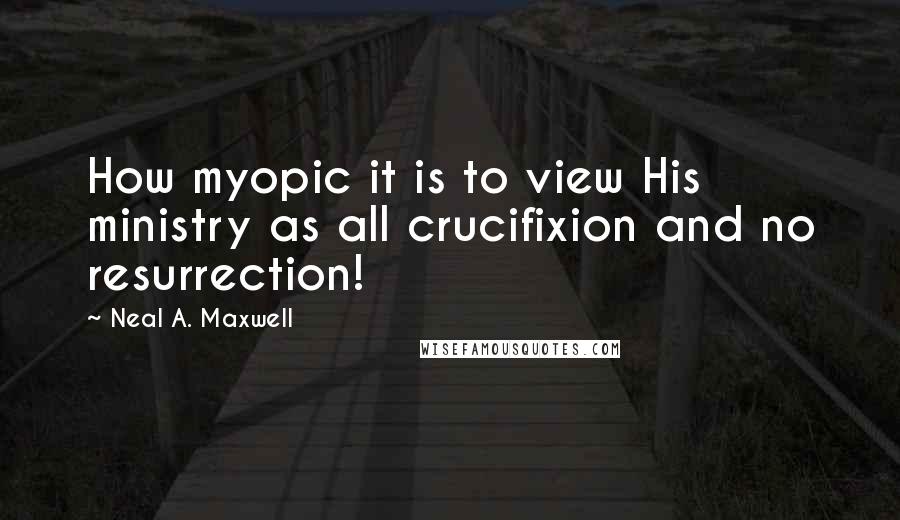 Neal A. Maxwell Quotes: How myopic it is to view His ministry as all crucifixion and no resurrection!