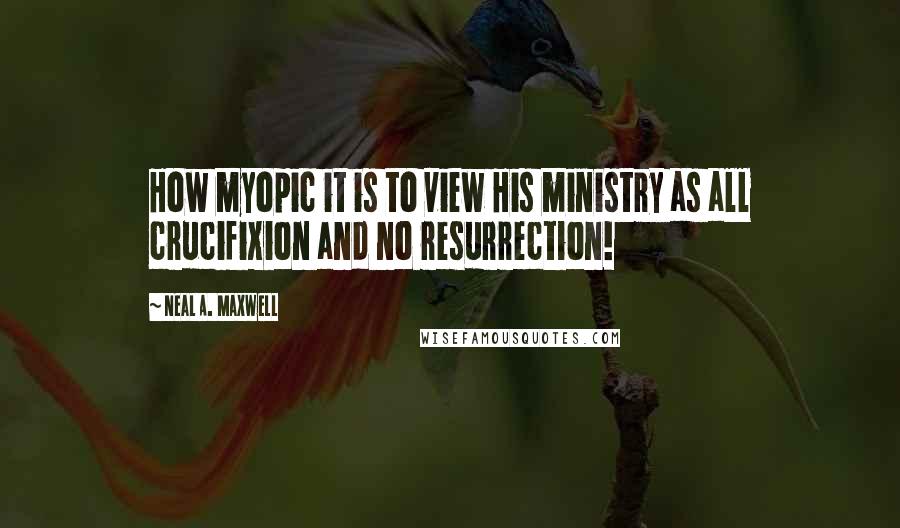 Neal A. Maxwell Quotes: How myopic it is to view His ministry as all crucifixion and no resurrection!