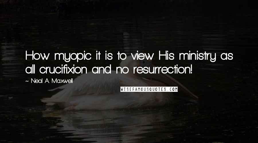 Neal A. Maxwell Quotes: How myopic it is to view His ministry as all crucifixion and no resurrection!