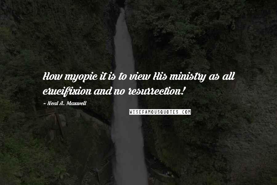 Neal A. Maxwell Quotes: How myopic it is to view His ministry as all crucifixion and no resurrection!