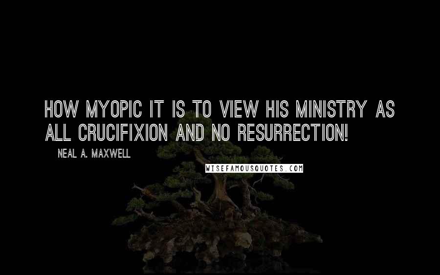 Neal A. Maxwell Quotes: How myopic it is to view His ministry as all crucifixion and no resurrection!