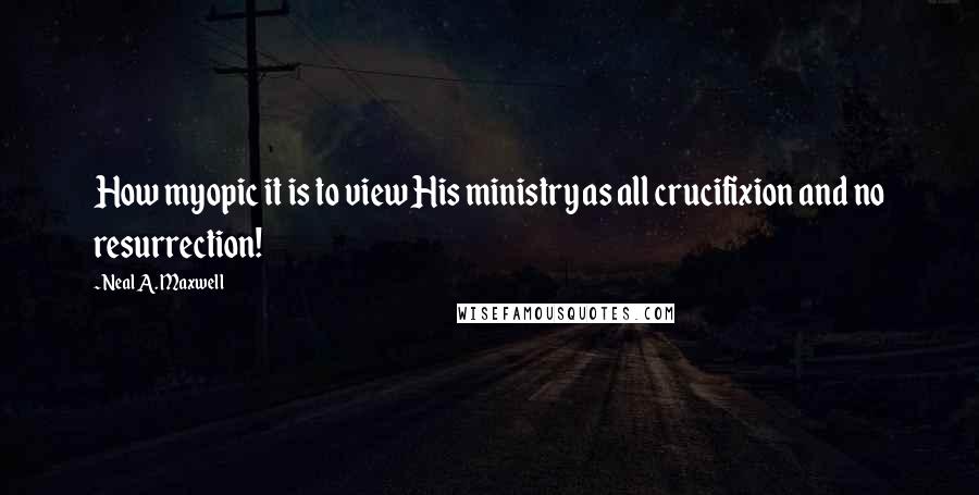 Neal A. Maxwell Quotes: How myopic it is to view His ministry as all crucifixion and no resurrection!