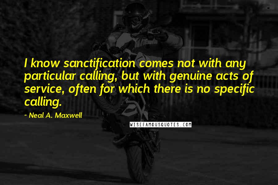 Neal A. Maxwell Quotes: I know sanctification comes not with any particular calling, but with genuine acts of service, often for which there is no specific calling.