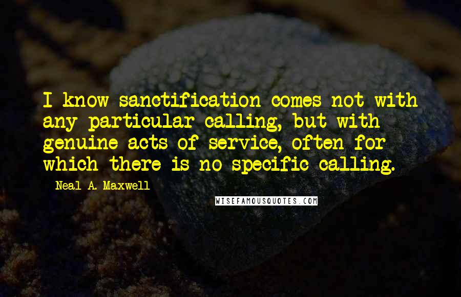 Neal A. Maxwell Quotes: I know sanctification comes not with any particular calling, but with genuine acts of service, often for which there is no specific calling.