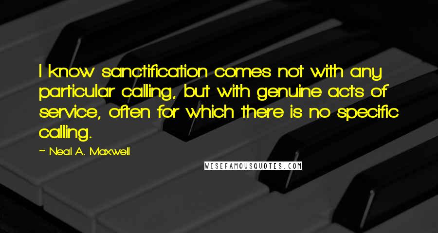 Neal A. Maxwell Quotes: I know sanctification comes not with any particular calling, but with genuine acts of service, often for which there is no specific calling.