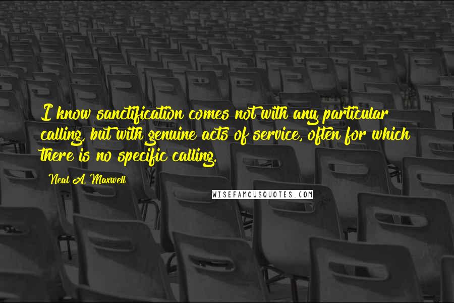 Neal A. Maxwell Quotes: I know sanctification comes not with any particular calling, but with genuine acts of service, often for which there is no specific calling.