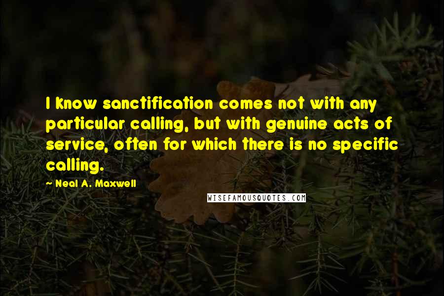 Neal A. Maxwell Quotes: I know sanctification comes not with any particular calling, but with genuine acts of service, often for which there is no specific calling.