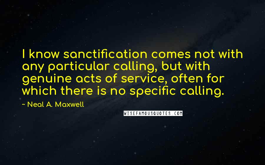 Neal A. Maxwell Quotes: I know sanctification comes not with any particular calling, but with genuine acts of service, often for which there is no specific calling.