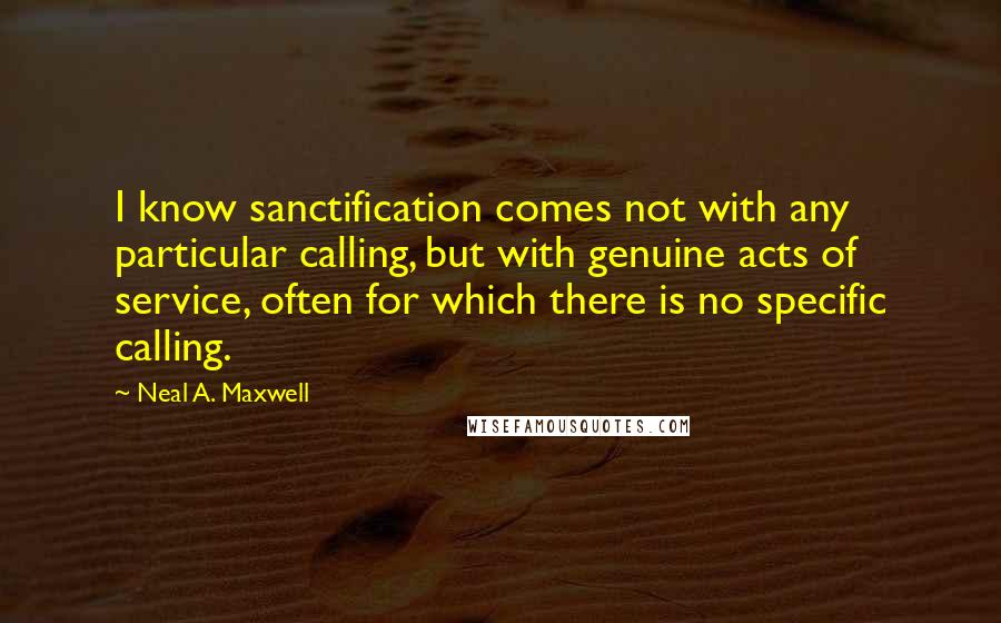 Neal A. Maxwell Quotes: I know sanctification comes not with any particular calling, but with genuine acts of service, often for which there is no specific calling.