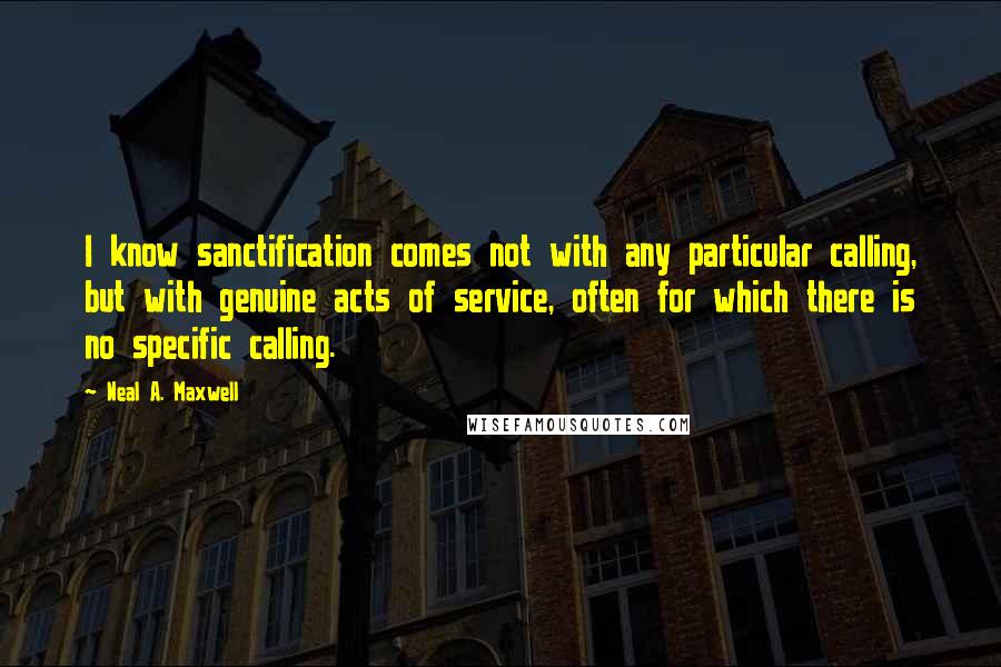 Neal A. Maxwell Quotes: I know sanctification comes not with any particular calling, but with genuine acts of service, often for which there is no specific calling.