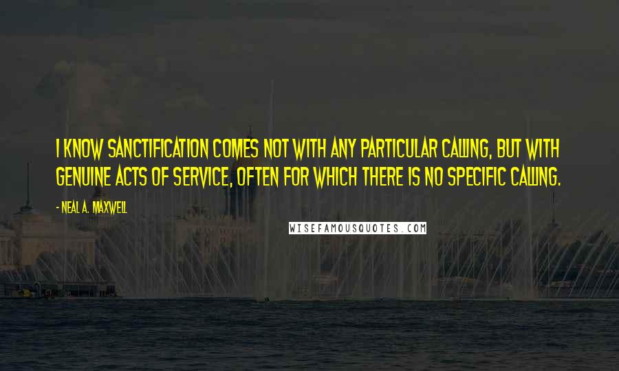 Neal A. Maxwell Quotes: I know sanctification comes not with any particular calling, but with genuine acts of service, often for which there is no specific calling.